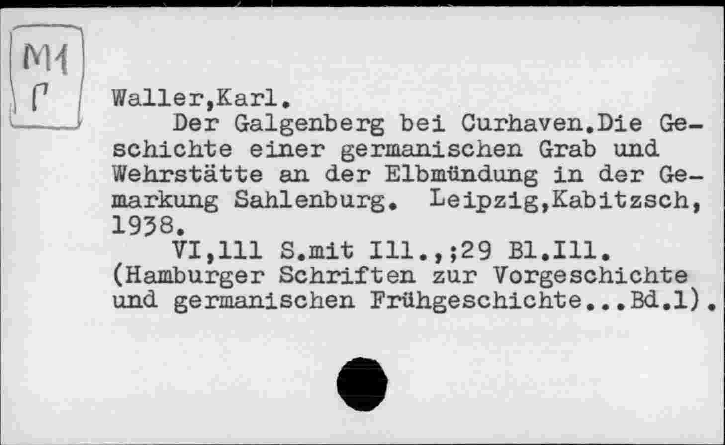 ﻿М4
Waller,Karl.
Der Galgenberg bei Cu.rhaven.Die Geschichte einer germanischen Grab und Wehrstätte an der Elbmündung in der Gemarkung Sahlenburg. Leipzig,Kabitzsch, 1938.
VI,111 S.mit Ill.,;29 Bl.Ill. (Hamburger Schriften zur Vorgeschichte und germanischen Frühgeschichte...Bd.l).